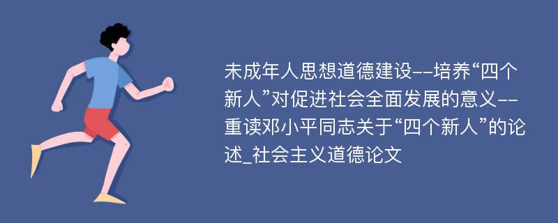 未成年人思想道德建设--培养“四个新人”对促进社会全面发展的意义--重读邓小平同志关于“四个新人”的论述_社会主义道德论文