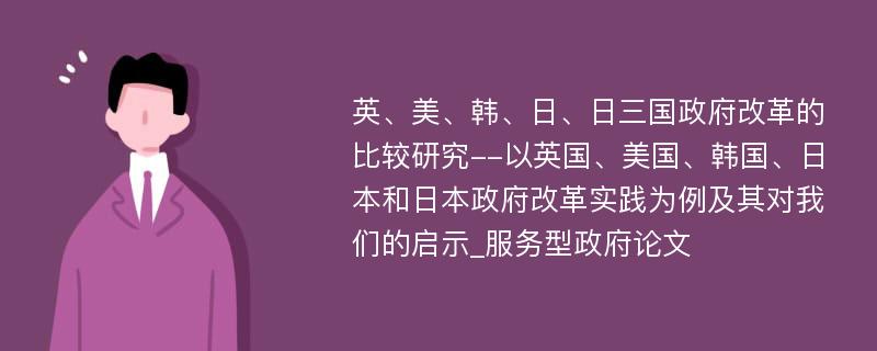 英、美、韩、日、日三国政府改革的比较研究--以英国、美国、韩国、日本和日本政府改革实践为例及其对我们的启示_服务型政府论文