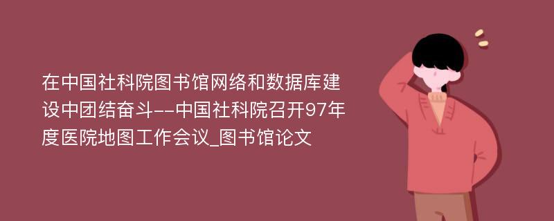 在中国社科院图书馆网络和数据库建设中团结奋斗--中国社科院召开97年度医院地图工作会议_图书馆论文