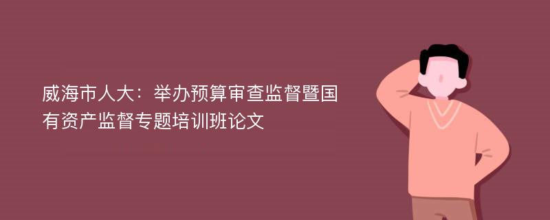 威海市人大：举办预算审查监督暨国有资产监督专题培训班论文