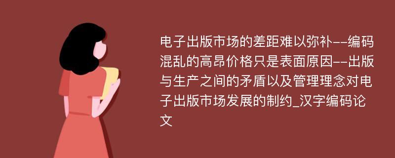 电子出版市场的差距难以弥补--编码混乱的高昂价格只是表面原因--出版与生产之间的矛盾以及管理理念对电子出版市场发展的制约_汉字编码论文