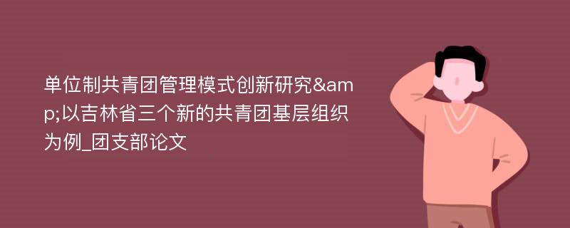 单位制共青团管理模式创新研究&以吉林省三个新的共青团基层组织为例_团支部论文