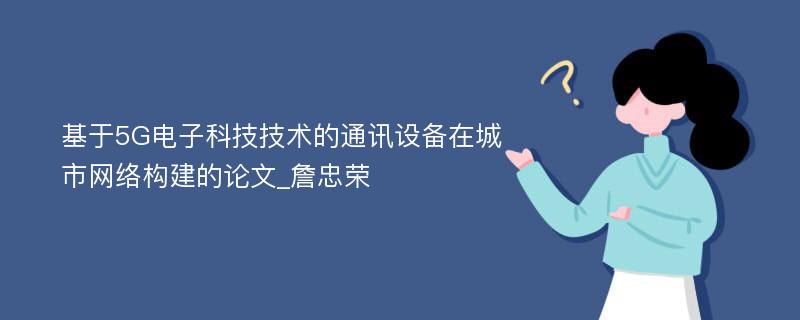 基于5G电子科技技术的通讯设备在城市网络构建的论文_詹忠荣