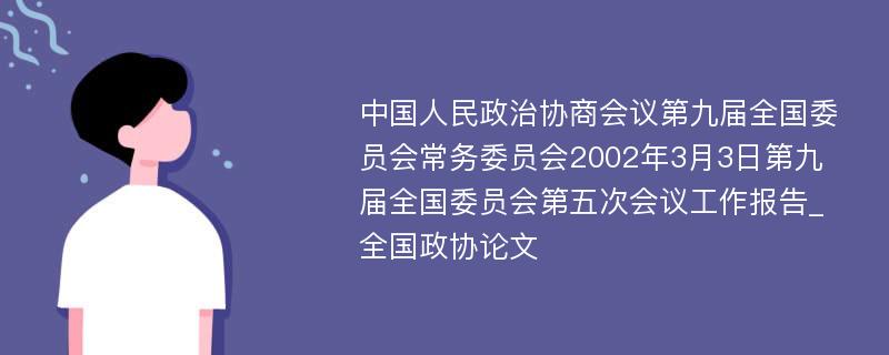 中国人民政治协商会议第九届全国委员会常务委员会2002年3月3日第九届全国委员会第五次会议工作报告_全国政协论文