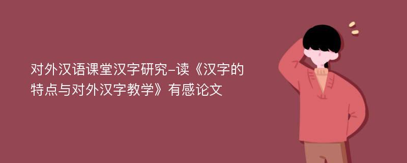 对外汉语课堂汉字研究-读《汉字的特点与对外汉字教学》有感论文