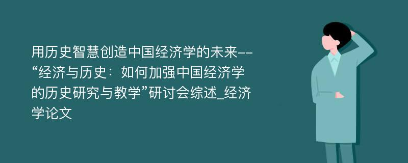 用历史智慧创造中国经济学的未来--“经济与历史：如何加强中国经济学的历史研究与教学”研讨会综述_经济学论文