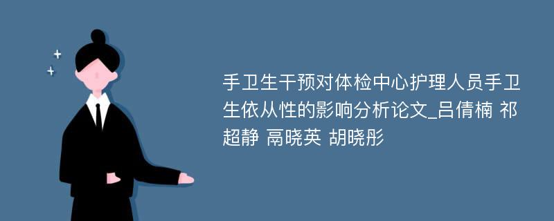 手卫生干预对体检中心护理人员手卫生依从性的影响分析论文_吕倩楠 祁超静 鬲晓英 胡晓彤