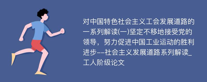 对中国特色社会主义工会发展道路的一系列解读(一)坚定不移地接受党的领导，努力促进中国工业运动的胜利进步--社会主义发展道路系列解读_工人阶级论文