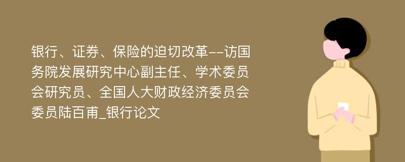 银行、证券、保险的迫切改革--访国务院发展研究中心副主任、学术委员会研究员、全国人大财政经济委员会委员陆百甫_银行论文