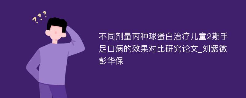 不同剂量丙种球蛋白治疗儿童2期手足口病的效果对比研究论文_刘紫徽 彭华保