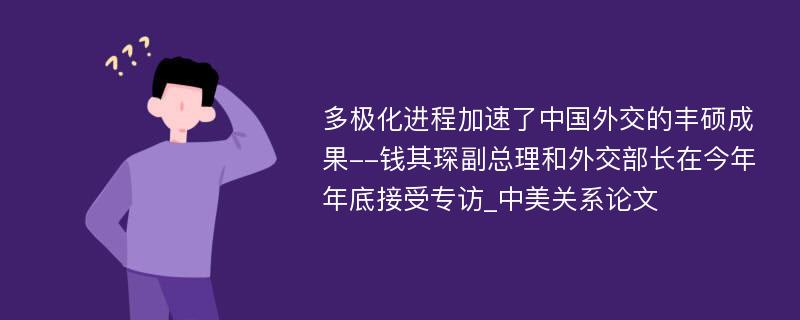 多极化进程加速了中国外交的丰硕成果--钱其琛副总理和外交部长在今年年底接受专访_中美关系论文