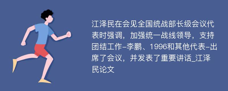 江泽民在会见全国统战部长级会议代表时强调，加强统一战线领导，支持团结工作-李鹏、1996和其他代表-出席了会议，并发表了重要讲话_江泽民论文