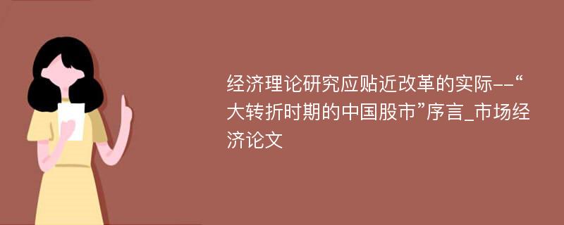 经济理论研究应贴近改革的实际--“大转折时期的中国股市”序言_市场经济论文