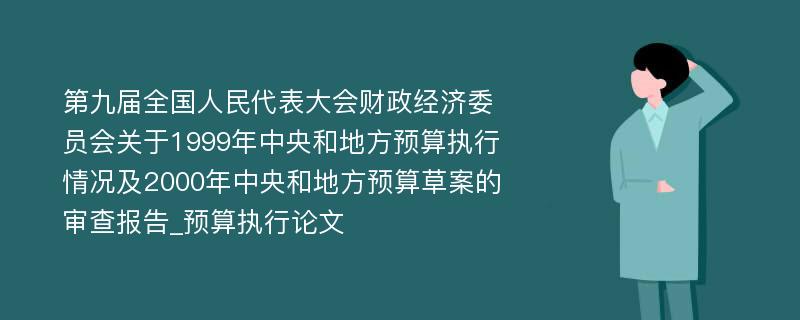 第九届全国人民代表大会财政经济委员会关于1999年中央和地方预算执行情况及2000年中央和地方预算草案的审查报告_预算执行论文