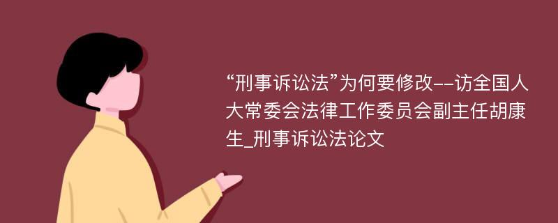 “刑事诉讼法”为何要修改--访全国人大常委会法律工作委员会副主任胡康生_刑事诉讼法论文