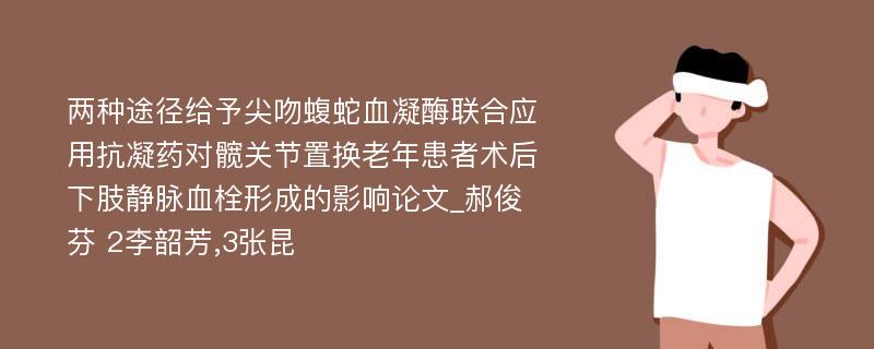 两种途径给予尖吻蝮蛇血凝酶联合应用抗凝药对髋关节置换老年患者术后下肢静脉血栓形成的影响论文_郝俊芬 2李韶芳,3张昆