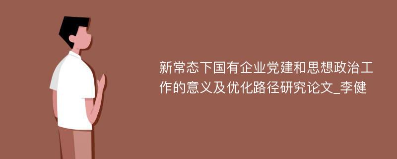 新常态下国有企业党建和思想政治工作的意义及优化路径研究论文_李健 