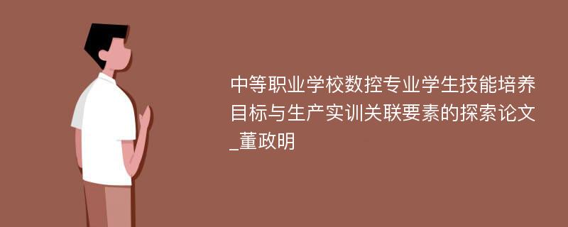 中等职业学校数控专业学生技能培养目标与生产实训关联要素的探索论文_董政明