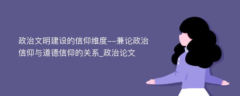 政治文明建设的信仰维度--兼论政治信仰与道德信仰的关系_政治论文