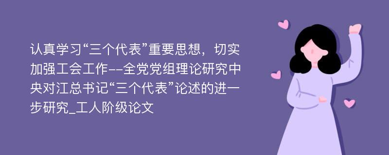 认真学习“三个代表”重要思想，切实加强工会工作--全党党组理论研究中央对江总书记“三个代表”论述的进一步研究_工人阶级论文