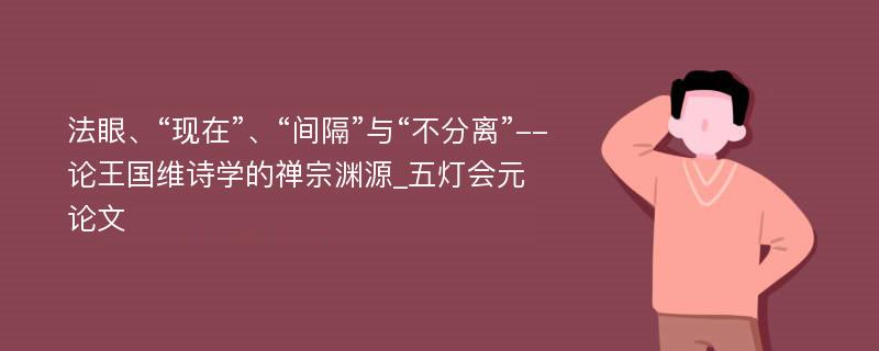 法眼、“现在”、“间隔”与“不分离”--论王国维诗学的禅宗渊源_五灯会元论文