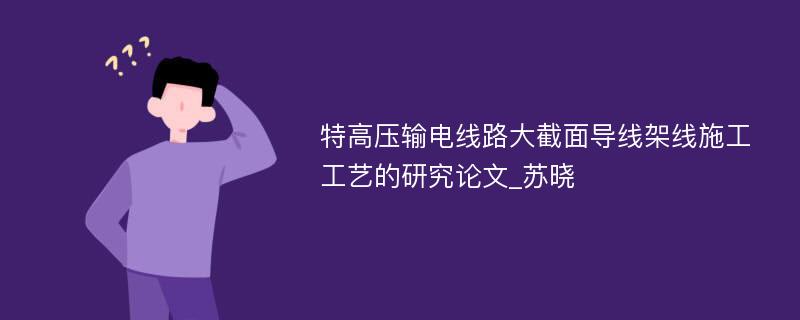 特高压输电线路大截面导线架线施工工艺的研究论文_苏晓