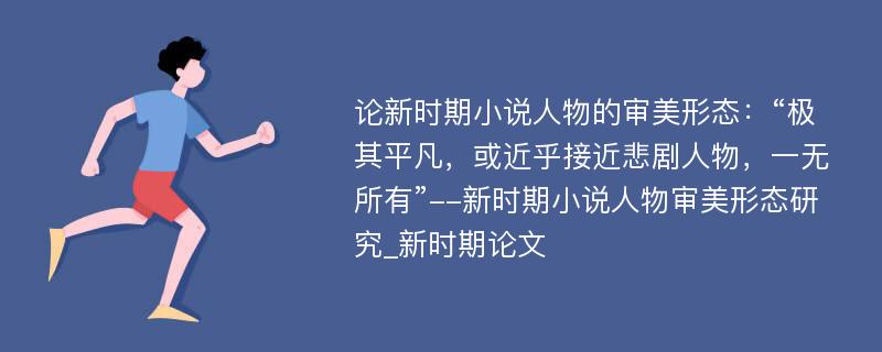 论新时期小说人物的审美形态：“极其平凡，或近乎接近悲剧人物，一无所有”--新时期小说人物审美形态研究_新时期论文