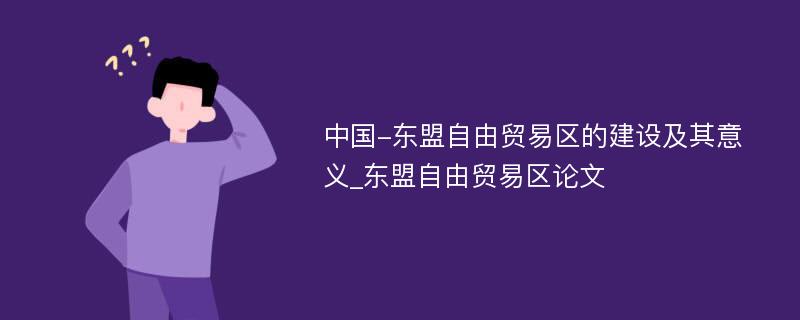 中国-东盟自由贸易区的建设及其意义_东盟自由贸易区论文