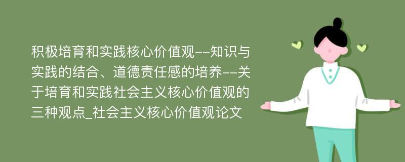 积极培育和实践核心价值观--知识与实践的结合、道德责任感的培养--关于培育和实践社会主义核心价值观的三种观点_社会主义核心价值观论文