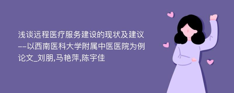 浅谈远程医疗服务建设的现状及建议--以西南医科大学附属中医医院为例论文_刘朋,马艳萍,陈宇佳