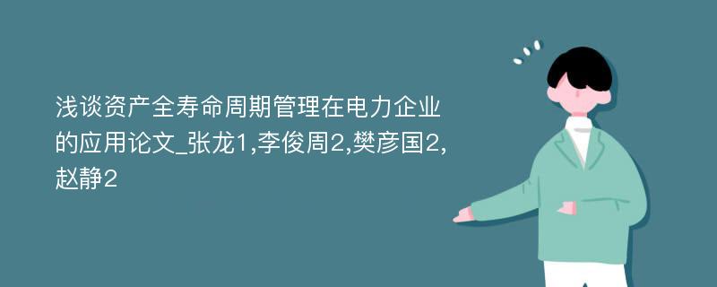 浅谈资产全寿命周期管理在电力企业的应用论文_张龙1,李俊周2,樊彦国2,赵静2