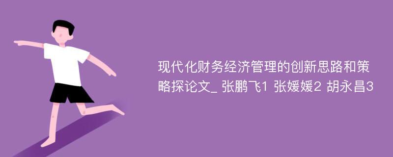 现代化财务经济管理的创新思路和策略探论文_ 张鹏飞1 张媛媛2 胡永昌3