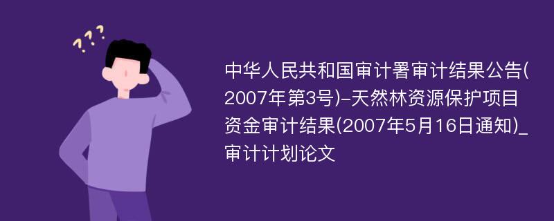 中华人民共和国审计署审计结果公告(2007年第3号)-天然林资源保护项目资金审计结果(2007年5月16日通知)_审计计划论文