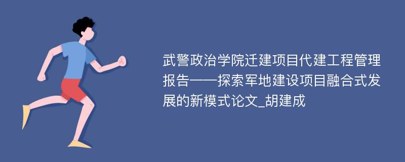 武警政治学院迁建项目代建工程管理报告——探索军地建设项目融合式发展的新模式论文_胡建成