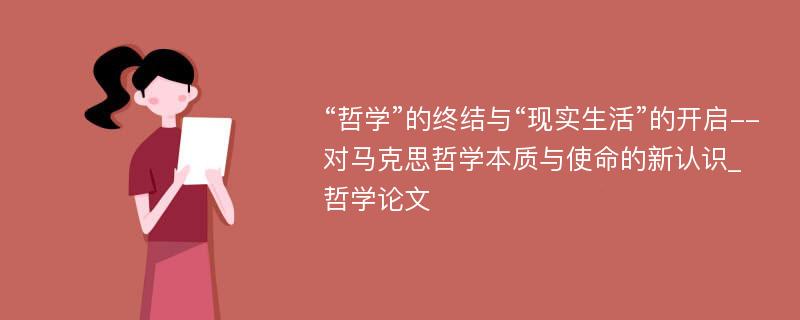 “哲学”的终结与“现实生活”的开启--对马克思哲学本质与使命的新认识_哲学论文