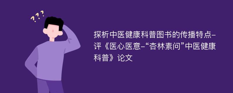 探析中医健康科普图书的传播特点-评《医心医意-“杏林素问”中医健康科普》论文