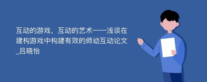 互动的游戏，互动的艺术——浅谈在建构游戏中构建有效的师幼互动论文_吕晓怡