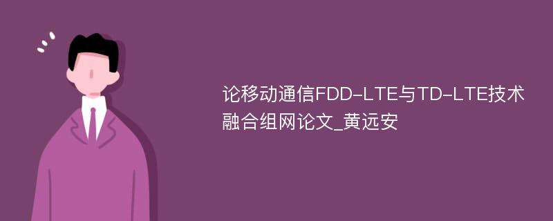 论移动通信FDD-LTE与TD-LTE技术融合组网论文_黄远安