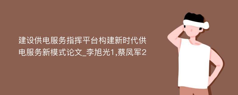 建设供电服务指挥平台构建新时代供电服务新模式论文_李旭光1,蔡凤军2