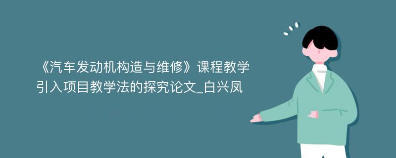 《汽车发动机构造与维修》课程教学引入项目教学法的探究论文_白兴凤