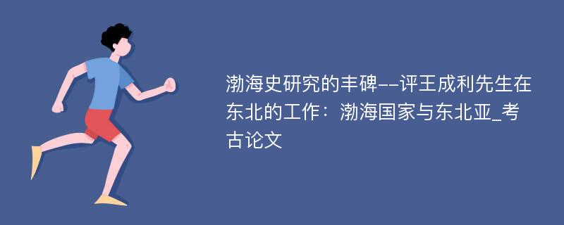 渤海史研究的丰碑--评王成利先生在东北的工作：渤海国家与东北亚_考古论文