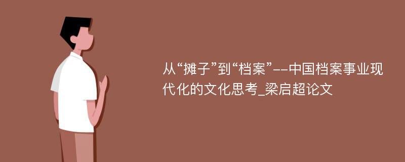 从“摊子”到“档案”--中国档案事业现代化的文化思考_梁启超论文