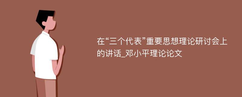 在“三个代表”重要思想理论研讨会上的讲话_邓小平理论论文