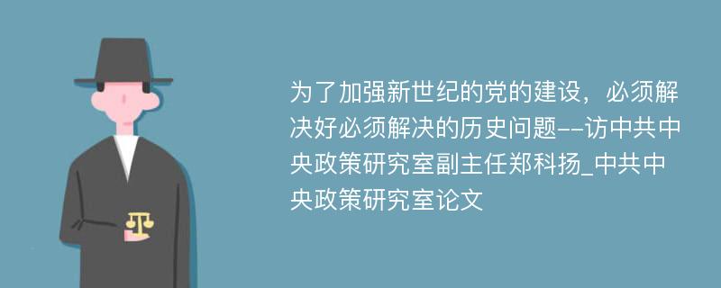 为了加强新世纪的党的建设，必须解决好必须解决的历史问题--访中共中央政策研究室副主任郑科扬_中共中央政策研究室论文