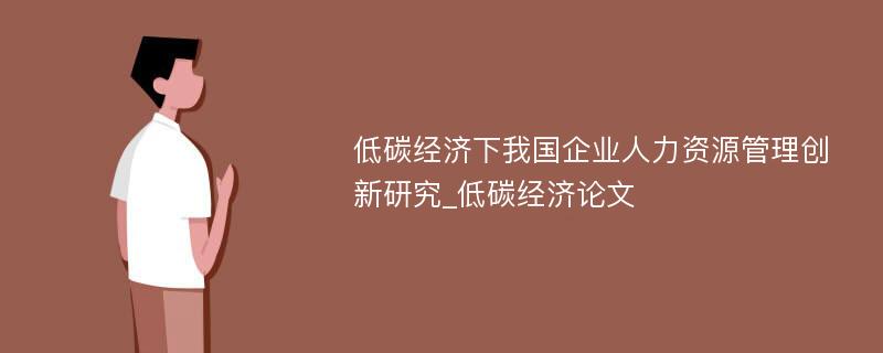 低碳经济下我国企业人力资源管理创新研究_低碳经济论文