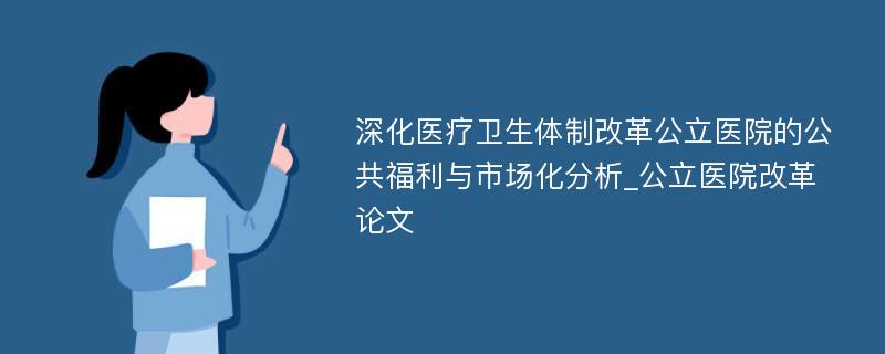 深化医疗卫生体制改革公立医院的公共福利与市场化分析_公立医院改革论文