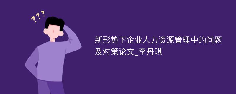 新形势下企业人力资源管理中的问题及对策论文_李丹琪