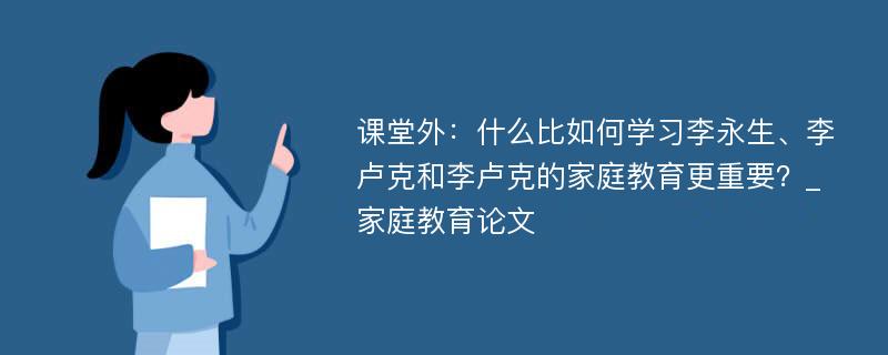 课堂外：什么比如何学习李永生、李卢克和李卢克的家庭教育更重要？_家庭教育论文