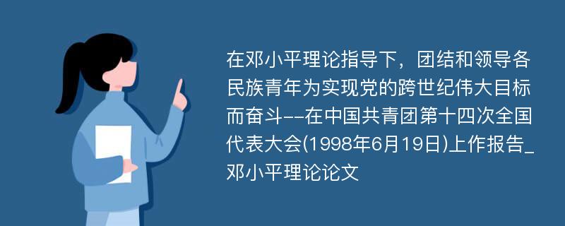 在邓小平理论指导下，团结和领导各民族青年为实现党的跨世纪伟大目标而奋斗--在中国共青团第十四次全国代表大会(1998年6月19日)上作报告_邓小平理论论文