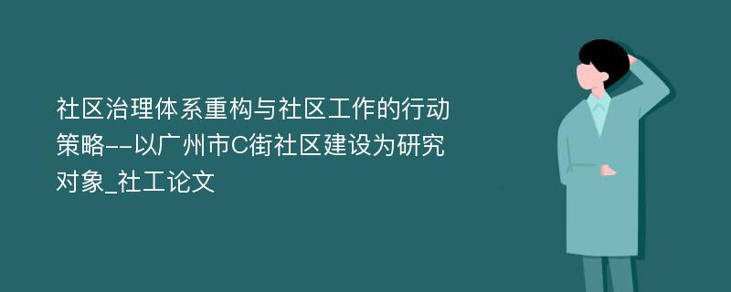 社区治理体系重构与社区工作的行动策略--以广州市C街社区建设为研究对象_社工论文